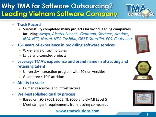 1
Why TMA for Software Outsourcing?
Leading Vietnam Software Company
 Track Record
 Successfully completed many projects for world leading companies
including: Avaya, Alcatel-Lucent, Genband, Siemens, Amdocs,
IBM, NTT, Nortel, NEC, Toshiba, GBST, ShoreTel, FCS, Couts,..etc
 15+ years of experience in providing software services
 Wide-range of technologies
 Large and complex projects
 Leverage TMA’s experience and brand name in attracting and
retaining talent
 University interaction program with 20+ universities
 Guarantee < 10% attrition
 Ability to scale
 Human resources and infrastructure
 Well-established quality process
 Based on ISO 27001:2005, TL 9000 and CMMI Level 5
 Meet stringent requirements from leading companies
www.tmasolutions.com
 