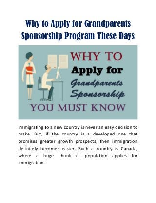 Why to Apply for Grandparents
Sponsorship Program These Days
Immigrating to a new country is never an easy decision to
make. But, if the country is a developed one that
promises greater growth prospects, then immigration
definitely becomes easier. Such a country is Canada,
where a huge chunk of population applies for
immigration.
 