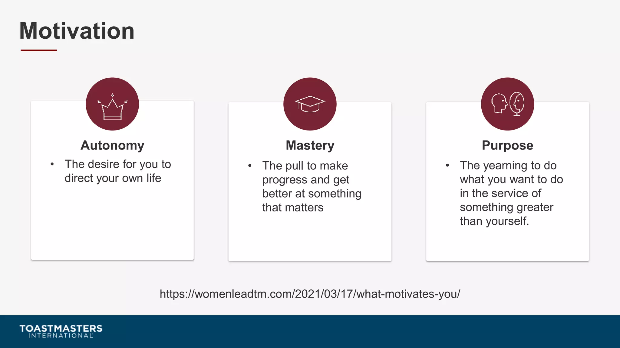 • The desire for you to
direct your own life
Autonomy
• The pull to make
progress and get
better at something
that matters
Mastery
• The yearning to do
what you want to do
in the service of
something greater
than yourself.
Purpose
Motivation
https://womenleadtm.com/2021/03/17/what-motivates-you/
 