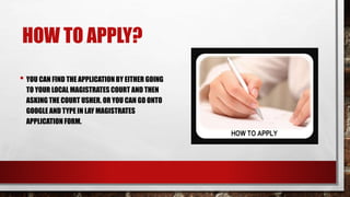 HOW TO APPLY? 
• YOU CAN FIND THE APPLICATION BY EITHER GOING 
TO YOUR LOCAL MAGISTRATES COURT AND THEN 
ASKING THE COURT USHER. OR YOU CAN GO ONTO 
GOOGLE AND TYPE IN LAY MAGISTRATES 
APPLICATION FORM. 
 