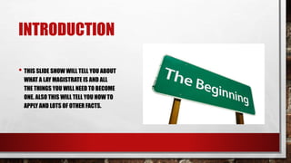 INTRODUCTION 
• THIS SLIDE SHOW WILL TELL YOU ABOUT 
WHAT A LAY MAGISTRATE IS AND ALL 
THE THINGS YOU WILL NEED TO BECOME 
ONE. ALSO THIS WILL TELL YOU HOW TO 
APPLY AND LOTS OF OTHER FACTS. 
 