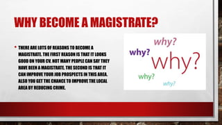 WHY BECOME A MAGISTRATE? 
• THERE ARE LOTS OF REASONS TO BECOME A 
MAGISTRATE. THE FIRST REASON IS THAT IT LOOKS 
GOOD ON YOUR CV. NOT MANY PEOPLE CAN SAY THEY 
HAVE BEEN A MAGISTRATE. THE SECOND IS THAT IT 
CAN IMPROVE YOUR JOB PROSPECTS IN THIS AREA. 
ALSO YOU GET THE CHANCE TO IMPROVE THE LOCAL 
AREA BY REDUCING CRIME. 
 