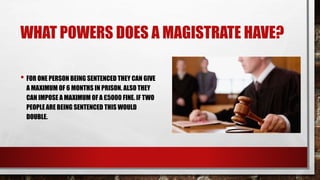 WHAT POWERS DOES A MAGISTRATE HAVE? 
• FOR ONE PERSON BEING SENTENCED THEY CAN GIVE 
A MAXIMUM OF 6 MONTHS IN PRISON. ALSO THEY 
CAN IMPOSE A MAXIMUM OF A £5000 FINE. IF TWO 
PEOPLE ARE BEING SENTENCED THIS WOULD 
DOUBLE. 
 