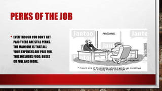PERKS OF THE JOB 
• EVEN THOUGH YOU DON’T GET 
PAID THERE ARE STILL PERKS. 
THE MAIN ONE IS THAT ALL 
YOUR EXPENSES ARE PAID FOR, 
THIS INCLUDES FOOD, BUSES 
OR FUEL AND MORE. 
 