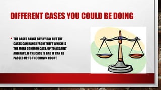 DIFFERENT CASES YOU COULD BE DOING 
• THE CASES RANGE DAY BY DAY BUT THE 
CASES CAN RANGE FROM THEFT WHICH IS 
THE MORE COMMON CASE, UP TO ASSAULT 
AND RAPE. IF THE CASE IS BAD IT CAN BE 
PASSED UP TO THE CROWN COURT. 
 
