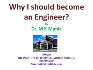 Why I should become
an Engineer?
By
Dr. M K Manik
Director
LDC INSTITUTE OF TECHNICAL STUDIES SORAON,
ALLAHABAD
Director@ ldcinstitute.com
 