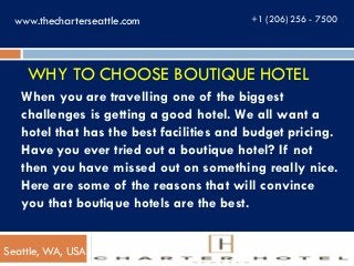 WHY TO CHOOSE BOUTIQUE HOTEL
When you are travelling one of the biggest
challenges is getting a good hotel. We all want a
hotel that has the best facilities and budget pricing.
Have you ever tried out a boutique hotel? If not
then you have missed out on something really nice.
Here are some of the reasons that will convince
you that boutique hotels are the best.
+1 (206) 256 - 7500www.thecharterseattle.com
Seattle, WA, USA
 