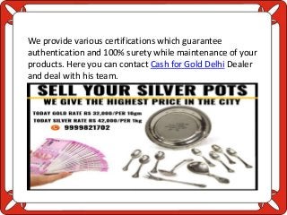 We provide various certifications which guarantee
authentication and 100% surety while maintenance of your
products. Here you can contact Cash for Gold Delhi Dealer
and deal with his team.
 