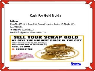 Source
Cash For Gold Noida
Address:
Shop No-109, first floor, P-6, Ocean Complex, Sector 18, Noida, UP -
201301(India)
Phone: +91-9999821722
Email: info@goldandsilverdealer.co.in
 