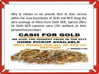 Why to choose us we provide door to door service
within the area boundaries of Delhi and NCR along the
area coverage of 45km from Delhi NCR. Special offers
for Delhi NCR customer extra 15% cashback on their
perspective purchases.
 