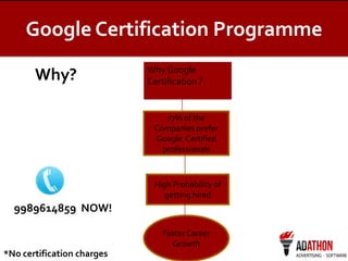 Google Certification Programme
Why?

Why Google
Certification ?

77% of the
Companies prefer
Google Certified
professionals

High Probability of
getting hired

9989614859 NOW!
Faster Career
Growth

*No certification charges

 
