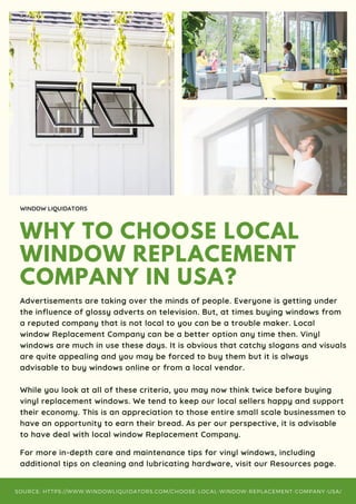 WHY TO CHOOSE LOCAL
WINDOW REPLACEMENT
COMPANY IN USA?
WINDOW LIQUIDATORS
Advertisements are taking over the minds of people. Everyone is getting under
the influence of glossy adverts on television. But, at times buying windows from
a reputed company that is not local to you can be a trouble maker. Local
window Replacement Company can be a better option any time then. Vinyl
windows are much in use these days. It is obvious that catchy slogans and visuals
are quite appealing and you may be forced to buy them but it is always
advisable to buy windows online or from a local vendor.
While you look at all of these criteria, you may now think twice before buying
vinyl replacement windows. We tend to keep our local sellers happy and support
their economy. This is an appreciation to those entire small scale businessmen to
have an opportunity to earn their bread. As per our perspective, it is advisable
to have deal with local window Replacement Company.
For more in-depth care and maintenance tips for vinyl windows, including
additional tips on cleaning and lubricating hardware, visit our Resources page.
SOURCE: HTTPS://WWW.WINDOWLIQUIDATORS.COM/CHOOSE-LOCAL-WINDOW-REPLACEMENT-COMPANY-USA/
 