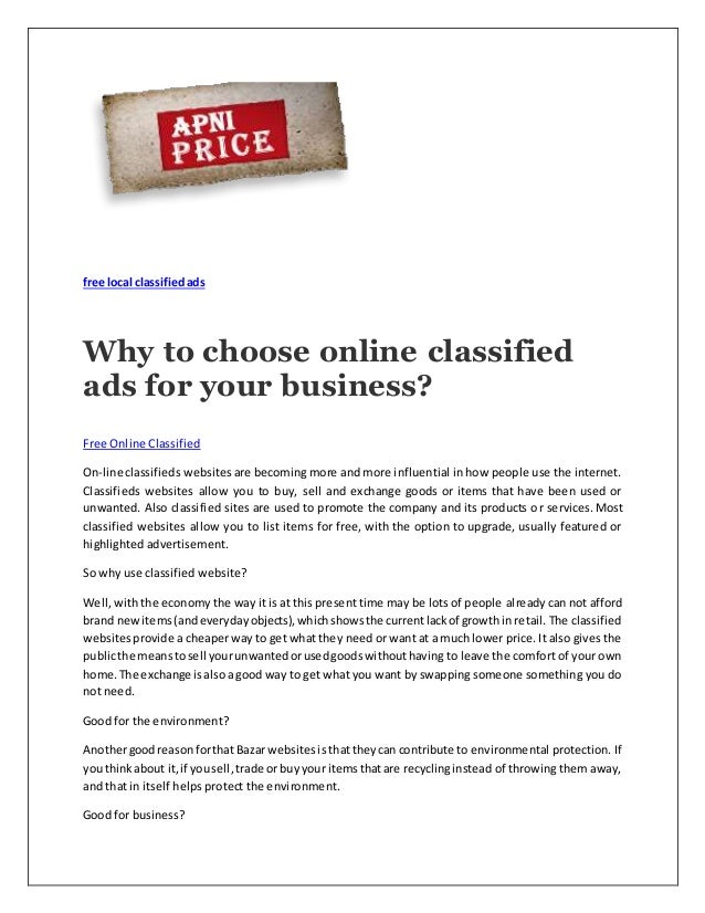 free local classifiedads
Why to choose online classified
ads for your business?
Free Online Classified
On-line classifieds websites are becoming more and more influential in how people use the internet.
Classifieds websites allow you to buy, sell and exchange goods or items that have been used or
unwanted. Also classified sites are used to promote the company and its products or services. Most
classified websites allow you to list items for free, with the option to upgrade, usually featured or
highlighted advertisement.
So why use classified website?
Well, with the economy the way it is at this present time may be lots of people already can not afford
brand newitems(andeverydayobjects),whichshowsthe currentlackof growthin retail. The classified
websitesprovide a cheaper way to get what they need or want at a much lower price. It also gives the
publicthe meanstosell yourunwantedorusedgoodswithouthaving to leave the comfort of your own
home.The exchange isalsoa good way to get what you want by swapping someone something you do
not need.
Good for the environment?
Anothergoodreasonforthat Bazar websitesisthattheycan contribute to environmental protection. If
youthinkabout it,if yousell,trade or buyyour itemsthatare recyclinginstead of throwing them away,
and that in itself helps protect the environment.
Good for business?
 