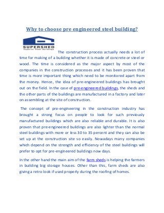 Why to choose pre engineered steel building?



                       The construction process actually needs a lot of
time for making of a building whether it is made of concrete or steel or
wood. The time is considered as the major aspect by most of the
companies in the construction processes and it has been proven that
time is more important thing which need to be monitored apart from
the money. Hence, the idea of pre-engineered buildings has brought
out on the field. In the case of pre-engineered buildings, the sheds and
the other parts of the buildings are manufactured in a factory and later
on assembling at the site of construction.

 The concept of pre-engineering in the construction industry has
brought a strong focus on people to look for such previously
manufactured buildings which are also reliable and durable. It is also
proven that pre-engineered buildings are also lighter than the normal
steel buildings with more or less 30 to 35 percent and they can also be
set up at the construction site so easily. Nowadays many companies
which depend on the strength and efficiency of the steel buildings will
prefer to opt for pre-engineered buildings now days.

In the other hand the main aim of the farm sheds is helping the farmers
in building big storage houses. Other than this, farm sheds are also
giving a retro look if used properly during the roofing of homes.
 