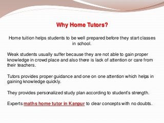 Why Home Tutors?
Home tuition helps students to be well prepared before they start classes
in school.
Weak students usually suffer because they are not able to gain proper
knowledge in crowd place and also there is lack of attention or care from
their teachers.
Tutors provides proper guidance and one on one attention which helps in
gaining knowledge quickly.
They provides personalized study plan according to student’s strength.
Experts maths home tutor in Kanpur to clear concepts with no doubts.
 