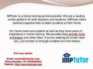 IMPtutor is a home tutoring service provider. We are a leading
online platform for both teachers and students. IMPtutor offers
teachers opportunities to teach students at their home.
Our home tutors are experts as well as they have years of
experience in home tutoring. We provides best private tutor
in Kanpur and other cities. If you’re seeking for a tutor near
you, just contact us through suitable one from below.
Get more details:
Email: contact@imptutor.com
Phone Number: +91-07999496840
Website: http://www.imptutor.com
 