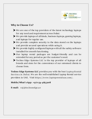 Why to Choose Us?
 We are one of the top providers of the latest technology laptops
for any need and requirement across Dubai.
 We provide laptops of all kinds, business laptops, gaming laptops,
and laptops for regular use.
 We provide complete security to the data stored on the laptops
and provide secured operations while using it.
 We provide highly configured laptops with all the safety software
installed for smooth functioning.
 Our laptop rental packages are budget-friendly and can be
extended for any period as per the customer’s need.
 Techno Edge Systems LLC is the top provider of laptops of all
brands and sizes for the convenience of our esteemed clients to
choose from.
Techno Edge Systems LLC provides you with the best Laptop Rental
Services in Dubai. We are the well-established Laptop Rental service
providers in UAE. Visit https://www.laptoprentaluae.com/.
Mobile/What’s App: +971-54-4653108
E-mail: raj@technoedge.ae
 