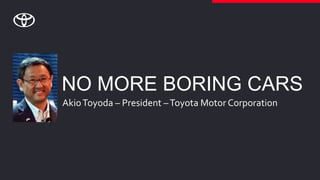 NO MORE BORING CARS
AkioToyoda – President –Toyota Motor Corporation
 
