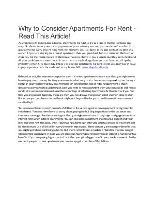 Why to Consider Apartments For Rent -
Read This Article!
As compared to purchasing a home, apartments for rent is always one of the best options and
easy. So the moment you rent any apartment you certainly can enjoy a number of benefits. So in
case anything every goes wrong with the property you just have to try and contact the property
owner. If you are staying in a rented apartment then you just don't have to maintain the lawn or
even pay for the maintenance of the house. You just have to pay a single monthly rent check and
all your problems are sorted out. In case there is any leakage then you just have to call up the
property owner. One main advantage of selecting apartments for rent is that you may never have
to pay separate check for each and every house bill. pisos alquiler alicante
Believe it or not, the moment you plan to stay in a rented apartment you are sure that you might never
have to pay much money. Renting apartment is in fact very much cheaper as compared to purchasing a
home. In case you have to stay in a metropolitan city then the cost of renting apartment is much
cheaper as compared to purchasing it. So if you need to rent apartment then you can also go and rent a
condo at a very reasonable cost. Another advantage of selecting Apartments for Rent is that if you feel
that you are just not happy by the place then you can always change it or select another place to stay.
But in case you purchase a home then it might not be possible for you to sell it every time you are not
satisfied by it.
You also never have to pay thousands of dollars to the estate agent as down payment or big monthly
installment. You also never have to worry about paying for building inspections or the tax cover and
insurance coverage. Another advantage is that you might never have to pay huge mortgage amounts or
interest rates when renting apartments. You can also select apartment that fits your budget and your
likes and then rent the place. Even if purchasing a home can offer you with tax break still you might not
be able to make use of this offer every time or in most cases. There certainly are not many benefits that
you might get when purchasing a home. But there certainly are a number of benefits that you can get
when renting apartment. In case you are selecting Apartments for Rent you can still get a number of tax
benefits. If you are paying big amount of rent then you get a bigger relief in your taxable amount. So the
moment you plan to rent apartment you can always get a number of flexibilities.
 