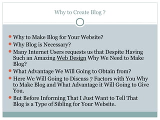 Why to Create Blog ?



Why to Make Blog for Your Website?
Why Blog is Necessary?
Many Internet Users requests us that Despite Having
 Such an Amazing Web Design Why We Need to Make
 Blog?
What Advantage We Will Going to Obtain from?
Here We Will Going to Discuss 7 Factors with You Why
 to Make Blog and What Advantage it Will Going to Give
 You.
But Before Informing That I Just Want to Tell That
 Blog is a Type of Sibling for Your Website.
 