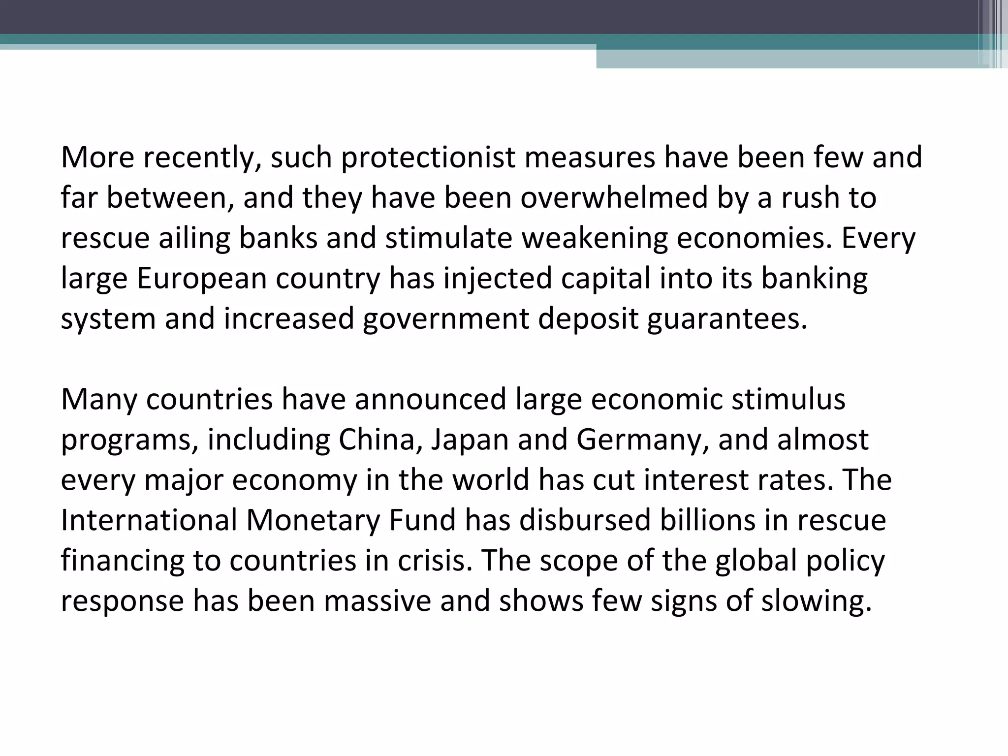 More recently, such protectionist measures have been few and far between, and they have been overwhelmed by a rush to rescue ailing banks and stimulate weakening economies. Every large European country has injected capital into its banking system and increased government deposit guarantees.  Many countries have announced large economic stimulus programs, including China, Japan and Germany, and almost every major economy in the world has cut interest rates. The International Monetary Fund has disbursed billions in rescue financing to countries in crisis. The scope of the global policy response has been massive and shows few signs of slowing. 