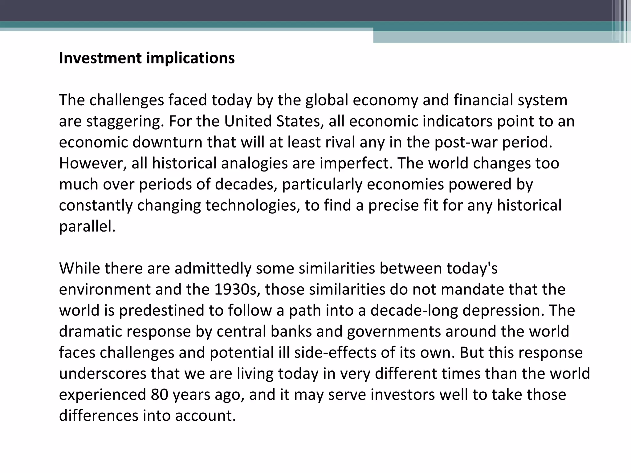 Investment implications   The challenges faced today by the global economy and financial system are staggering. For the United States, all economic indicators point to an economic downturn that will at least rival any in the post-war period. However, all historical analogies are imperfect. The world changes too much over periods of decades, particularly economies powered by constantly changing technologies, to find a precise fit for any historical parallel.  While there are admittedly some similarities between today's environment and the 1930s, those similarities do not mandate that the world is predestined to follow a path into a decade-long depression. The dramatic response by central banks and governments around the world faces challenges and potential ill side-effects of its own. But this response underscores that we are living today in very different times than the world experienced 80 years ago, and it may serve investors well to take those differences into account. 
