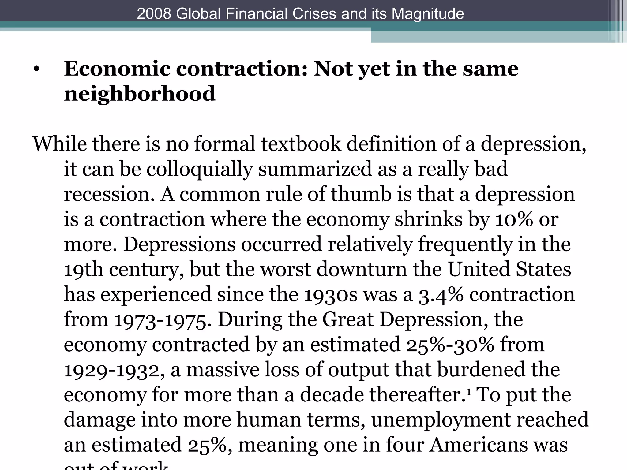Economic contraction: Not yet in the same neighborhood   While there is no formal textbook definition of a depression, it can be colloquially summarized as a really bad recession. A common rule of thumb is that a depression is a contraction where the economy shrinks by 10% or more. Depressions occurred relatively frequently in the 19th century, but the worst downturn the United States has experienced since the 1930s was a 3.4% contraction from 1973-1975. During the Great Depression, the economy contracted by an estimated 25%-30% from 1929-1932, a massive loss of output that burdened the economy for more than a decade thereafter. 1  To put the damage into more human terms, unemployment reached an estimated 25%, meaning one in four Americans was out of work. 2008 Global Financial Crises and its Magnitude 