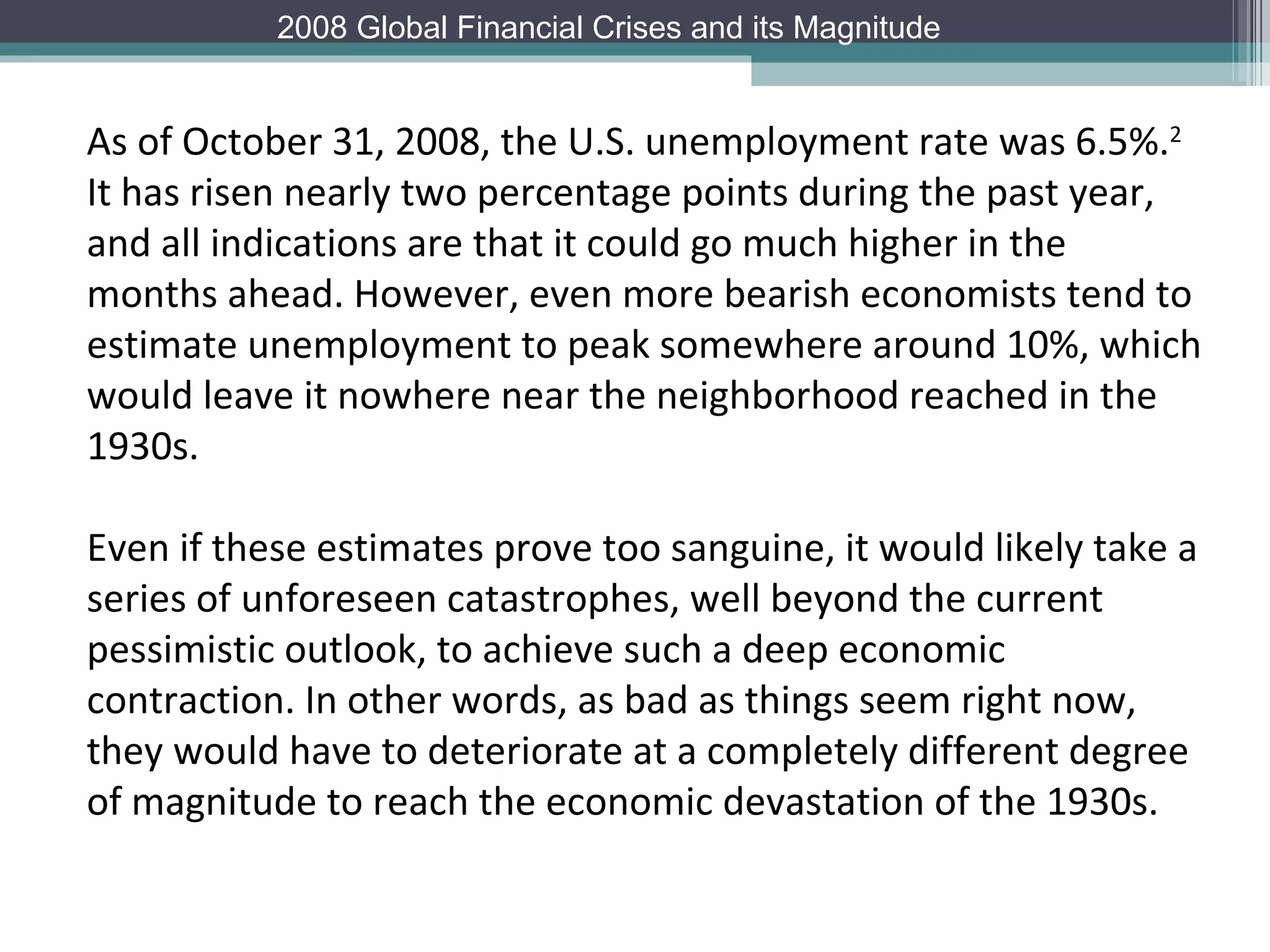 As of October 31, 2008, the U.S. unemployment rate was 6.5%. 2  It has risen nearly two percentage points during the past year, and all indications are that it could go much higher in the months ahead. However, even more bearish economists tend to estimate unemployment to peak somewhere around 10%, which would leave it nowhere near the neighborhood reached in the 1930s.  Even if these estimates prove too sanguine, it would likely take a series of unforeseen catastrophes, well beyond the current pessimistic outlook, to achieve such a deep economic contraction. In other words, as bad as things seem right now, they would have to deteriorate at a completely different degree of magnitude to reach the economic devastation of the 1930s. 2008 Global Financial Crises and its Magnitude 