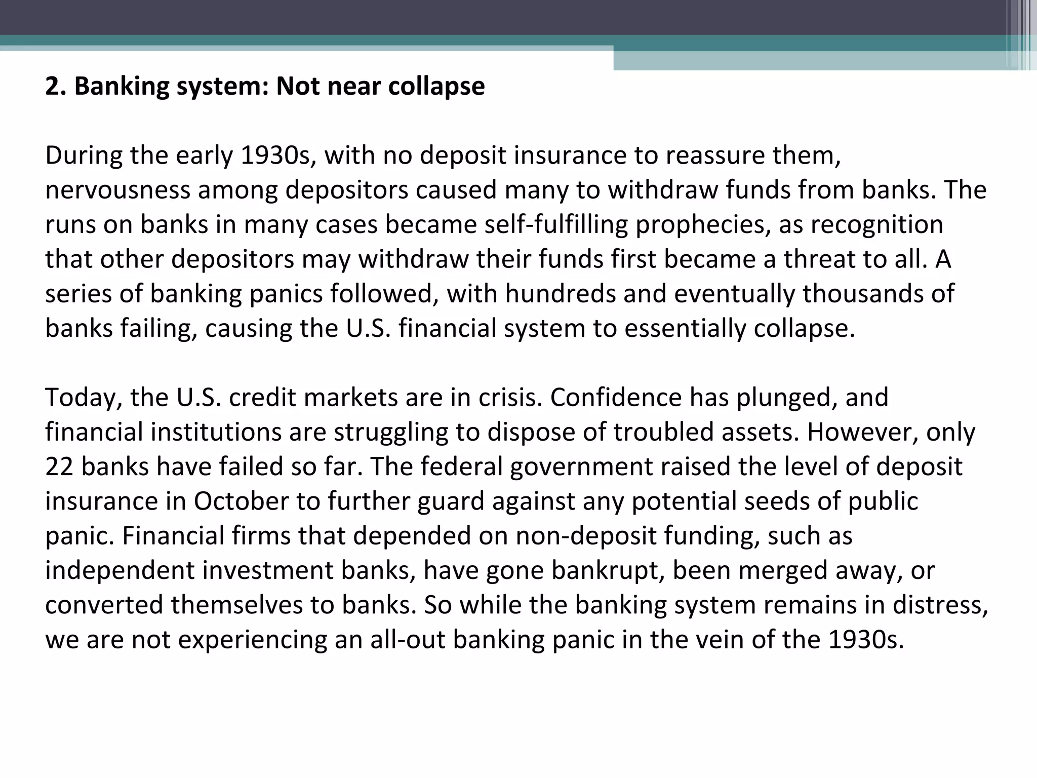 2. Banking system: Not near collapse   During the early 1930s, with no deposit insurance to reassure them, nervousness among depositors caused many to withdraw funds from banks. The runs on banks in many cases became self-fulfilling prophecies, as recognition that other depositors may withdraw their funds first became a threat to all. A series of banking panics followed, with hundreds and eventually thousands of banks failing, causing the U.S. financial system to essentially collapse.  Today, the U.S. credit markets are in crisis. Confidence has plunged, and financial institutions are struggling to dispose of troubled assets. However, only 22 banks have failed so far. The federal government raised the level of deposit insurance in October to further guard against any potential seeds of public panic. Financial firms that depended on non-deposit funding, such as independent investment banks, have gone bankrupt, been merged away, or converted themselves to banks. So while the banking system remains in distress, we are not experiencing an all-out banking panic in the vein of the 1930s. 