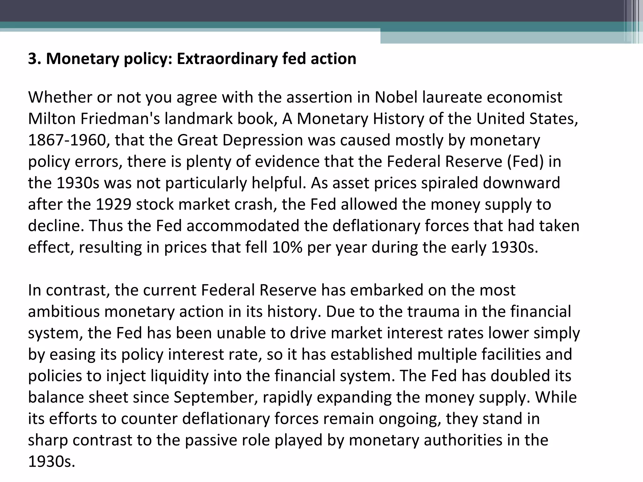 3. Monetary policy: Extraordinary fed action Whether or not you agree with the assertion in Nobel laureate economist Milton Friedman's landmark book, A Monetary History of the United States, 1867-1960, that the Great Depression was caused mostly by monetary policy errors, there is plenty of evidence that the Federal Reserve (Fed) in the 1930s was not particularly helpful. As asset prices spiraled downward after the 1929 stock market crash, the Fed allowed the money supply to decline. Thus the Fed accommodated the deflationary forces that had taken effect, resulting in prices that fell 10% per year during the early 1930s.  In contrast, the current Federal Reserve has embarked on the most ambitious monetary action in its history. Due to the trauma in the financial system, the Fed has been unable to drive market interest rates lower simply by easing its policy interest rate, so it has established multiple facilities and policies to inject liquidity into the financial system. The Fed has doubled its balance sheet since September, rapidly expanding the money supply. While its efforts to counter deflationary forces remain ongoing, they stand in sharp contrast to the passive role played by monetary authorities in the 1930s. 