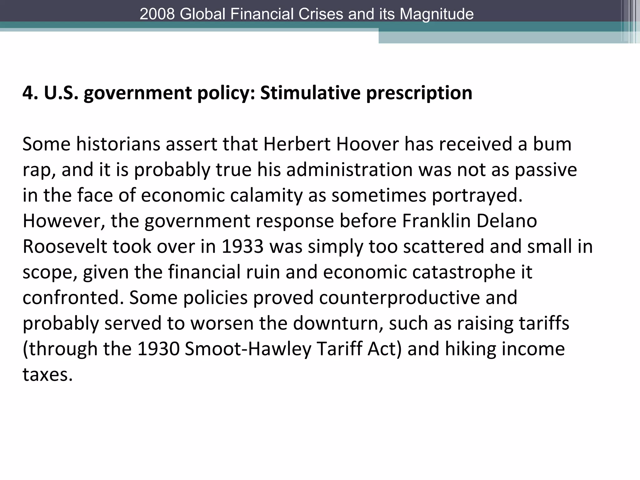 4. U.S. government policy: Stimulative prescription Some historians assert that Herbert Hoover has received a bum rap, and it is probably true his administration was not as passive in the face of economic calamity as sometimes portrayed. However, the government response before Franklin Delano Roosevelt took over in 1933 was simply too scattered and small in scope, given the financial ruin and economic catastrophe it confronted. Some policies proved counterproductive and probably served to worsen the downturn, such as raising tariffs (through the 1930 Smoot-Hawley Tariff Act) and hiking income taxes.  2008 Global Financial Crises and its Magnitude 
