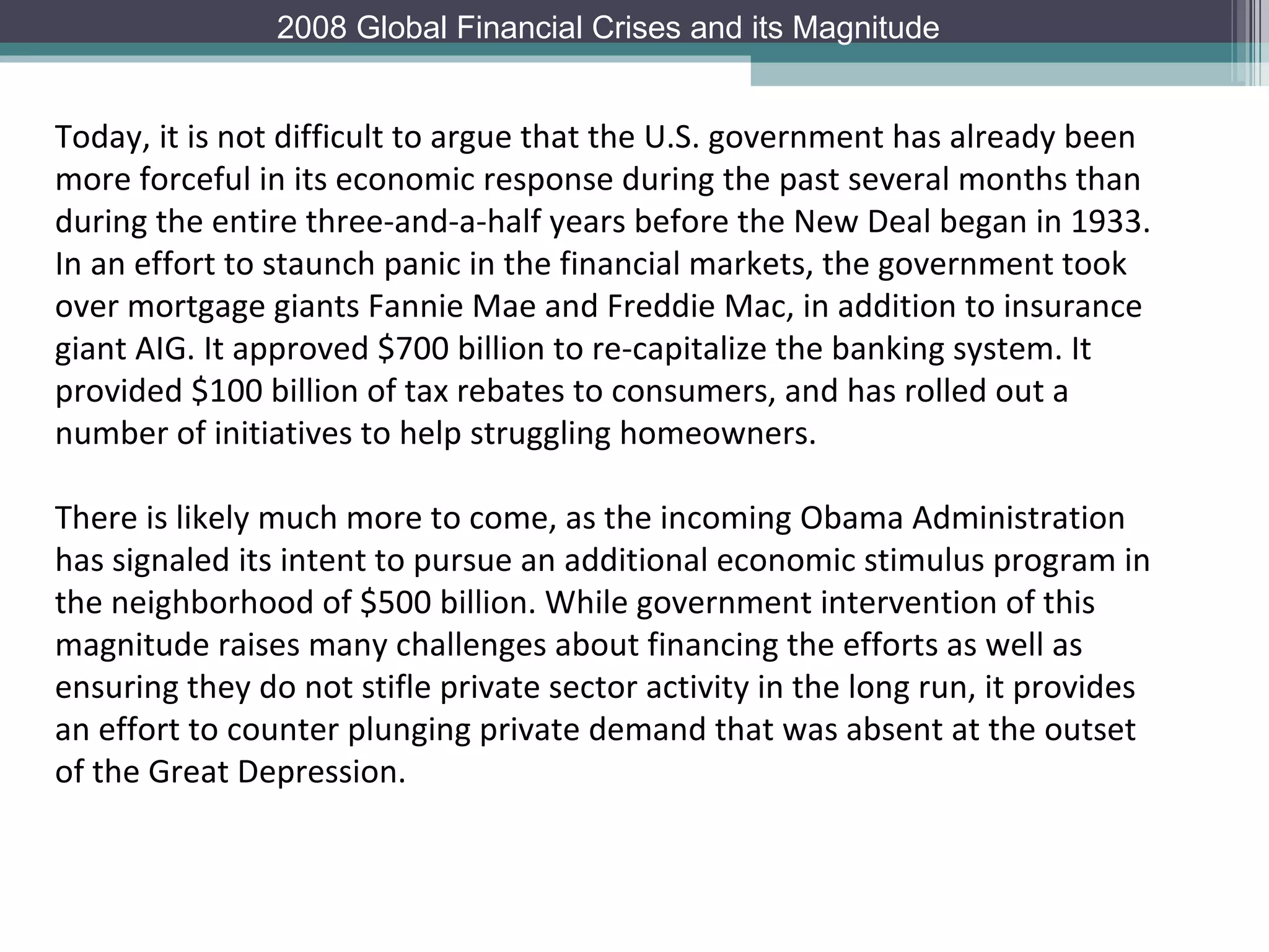 Today, it is not difficult to argue that the U.S. government has already been more forceful in its economic response during the past several months than during the entire three-and-a-half years before the New Deal began in 1933. In an effort to staunch panic in the financial markets, the government took over mortgage giants Fannie Mae and Freddie Mac, in addition to insurance giant AIG. It approved $700 billion to re-capitalize the banking system. It provided $100 billion of tax rebates to consumers, and has rolled out a number of initiatives to help struggling homeowners.  There is likely much more to come, as the incoming Obama Administration has signaled its intent to pursue an additional economic stimulus program in the neighborhood of $500 billion. While government intervention of this magnitude raises many challenges about financing the efforts as well as ensuring they do not stifle private sector activity in the long run, it provides an effort to counter plunging private demand that was absent at the outset of the Great Depression. 2008 Global Financial Crises and its Magnitude 