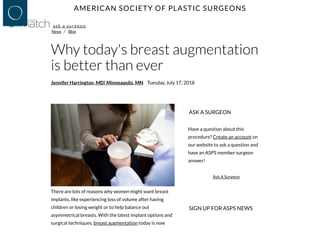 AMERICAN SOCIETY OF PLASTIC SURGEONS
News /  Blog
ask a surgeon
Why today's breast augmentation
is better than ever
Jennifer Harrington, MD| Minneapolis, MN Tuesday, July 17, 2018
There are lots of reasons why women might want breast
implants, like experiencing loss of volume after having
children or losing weight or to help balance out
asymmetrical breasts. With the latest implant options and
surgical techniques, breast augmentation today is now
ASK A SURGEON
Have a question about this
procedure? Create an account on
our website to ask a question and
have an ASPS member surgeon
answer!
Ask A Surgeon
SIGN UP FOR ASPS NEWS
 
