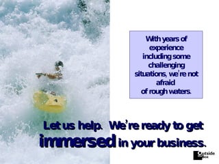 Let us help.  We’re ready to get   immersed   in your business. With years of experience including some challenging situations, we’re not afraid  of rough waters. 