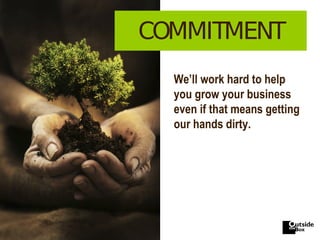COMMITMENT We’ll work hard to help you grow your business even if that means getting our hands dirty. 