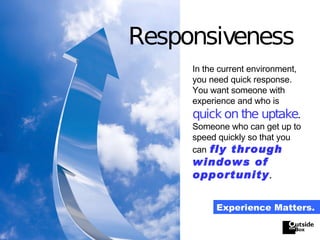 Responsiveness In the current environment, you need quick response.  You want someone with experience and who is   quick on the uptake .  Someone who can get up to speed quickly so that you can   fly through windows of opportunity . Experience Matters. 