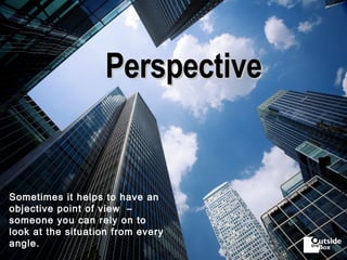 Perspective Sometimes it helps to have an objective point of view  –  someone you can rely on to look at the situation from every angle. 