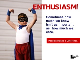 ENTHUSIASM! Sometimes how much we know isn’t as important as  how much we care. Passion Makes a Difference. 