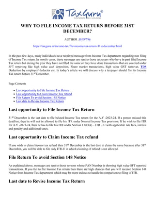 WHY TO FILE INCOME TAX RETURN BEFORE 31ST
DECEMBER?
AUTHOR :SHIV786
https://taxguru.in/income-tax/file-income-tax-return-31st-december.html
In the past few days, many individuals have received message from Income Tax department regarding non filing
of Income Tax return. In mostly cases, these messages are sent to those taxpayers who have in past filed Income
Tax return but during the year they have not filed the same or they have done transactions that are covered under
SFT reporting like high value cash deposition, Share market transactions, high value GST turnover, TDS
Deduction by employer/ deductor etc. In today’s article we will discuss why a taxpayer should file his Income
Tax return before 31st December.
Page Contents
Last opportunity to File Income Tax Return
Last opportunity to Claim Income Tax refund
File Return To avoid Section 148 Notice
Last date to Revise Income Tax Return
Last opportunity to File Income Tax Return
31st December is the last date to file belated Income Tax return for the A.Y -2023-24. If a person missed this
deadline, then he will not be allowed to file his ITR under Normal Income Tax provision. If he wish to file ITR
for A.Y -2023-24, then he has to file his ITR under Section 139(8A) – ITR – U with applicable late fees, interest
and penalty and additional taxes.
Last opportunity to Claim Income Tax refund
If you wish to claim Income tax refund then 31st December is the last date to claim the same because after 31st
December, you will be able to file only ITR-U in which claiming of refund is not allowed.
File Return To avoid Section 148 Notice
As explained above, messages are sent to those persons whose PAN Number is showing high value SFT reported
transactions. If you fail to file Income Tax return then there are high chances that you will receive Section 148
Notice from Income Tax department which may be more tedious to handle in comparison to filing of ITR.
Last date to Revise Income Tax Return
 