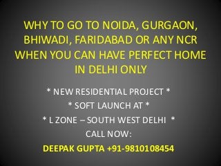 WHY TO GO TO NOIDA, GURGAON, 
BHIWADI, FARIDABAD OR ANY NCR 
WHEN YOU CAN HAVE PERFECT HOME 
IN DELHI ONLY 
* NEW RESIDENTIAL PROJECT * 
* SOFT LAUNCH AT * 
* L ZONE – SOUTH WEST DELHI * 
CALL NOW: 
DEEPAK GUPTA +91-9810108454 
 