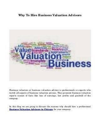 Why To Hire Business Valuation Advisors
Business valuators or business valuation advisor is professionals or experts who 
testify all aspects of business valuation process. They generate business valuation 
reports   consist   of   facts   like   loss   of   earnings,   lost   profits   and   goodwill   of   the 
company.
In this blog we are going to discuss the reasons why should hire a professional 
Business Valuation Advisors in Chicago for your company.
 