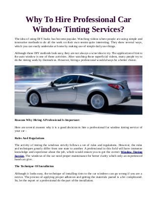 Why To Hire Professional Car
Window Tinting Services?
The idea of using DIY hacks has become popular. Watching videos where people are using simple and
innovative methods to do all the work on their own seems quite interesting. They show several ways,
which you can easily undertake at home by making use of simple daily use things.
Although these DIY methods look easy, they are not always a wise idea to try. The application of tint to
the auto window is one of those activities. After watching those superficial videos, many people try to
do the tinting work by themselves. However, hiring a professional would always be a better choice.
Reasons Why Hiring A Professional Is Important:
Here are several reasons why it is a good decision to hire a professional for window tinting service of
your car -
Rules And Regulations
The activity of tinting the windows strictly follows a set of rules and regulations. However, the rules
and techniques greatly differ from one state to another. A professional in this field will have immense
knowledge and experience about the job, which would ensure you to get the correct Window Tinting
Service. The windows of the car need proper maintenance for better clarity which only an experienced
hand can give.
The Technique Of Installation
Although it looks easy, the technique of installing tints to the car windows can go wrong if you are a
novice. The process of applying proper adhesion and getting the materials pasted is a bit complicated.
So, let the expert or a professional do the part of the installation.
 