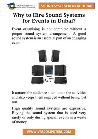 SOUND SYSTEM RENTAL DUBAI
WWW.VRSCOMPUTERS.COM
Why to Hire Sound Systems
for Events in Dubai?
Event organising is not complete without a
proper sound system arrangement. A good
sound system is an essential part of an engaging
event.
It attracts the audience attention to the activities
and also keeps them engaged without being lost
out.
High quality sound systems are expensive.
Buying the sound system that is used very
rarely or only during special events is a waste
of money.
 