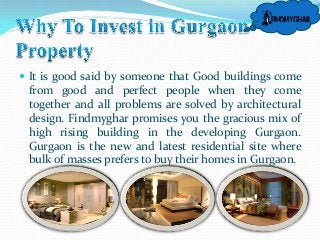  It is good said by someone that Good buildings come

from good and perfect people when they come
together and all problems are solved by architectural
design. Findmyghar promises you the gracious mix of
high rising building in the developing Gurgaon.
Gurgaon is the new and latest residential site where
bulk of masses prefers to buy their homes in Gurgaon.

 