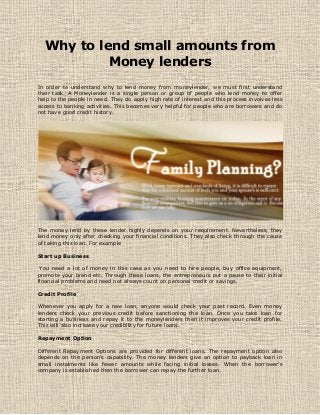 Why to lend small amounts from
Money lenders
In order to understand why to lend money from moneylender, we must first understand
their task. A Moneylender is a single person or group of people who lend money to offer
help to the people in need. They do apply high rate of interest and this process involves less
access to banking activities. This becomes very helpful for people who are borrowers and do
not have good credit history.
The money lend by these lender highly depends on your requirement. Nevertheless, they
lend money only after checking your financial conditions. They also check through the cause
of taking this loan. For example
Start up Business
You need a lot of money in this case as you need to hire people, buy office equipment,
promote your brand etc. Through these loans, the entrepreneurs put a pause to their initial
financial problems and need not always count on personal credit or savings.
Credit Profile
Whenever you apply for a new loan, anyone would check your past record. Even money
lenders check your previous credit before sanctioning the loan. Once you take loan for
starting a business and repay it to the moneylenders then it improves your credit profile.
This will also increase your credibility for future loans.
Repayment Option
Different Repayment Options are provided for different loans. The repayment option also
depends on the person’s capability. The money lenders give an option to payback loan in
small instalments like fewer amounts while facing initial losses. When the borrower’s
company is established then the borrower can repay the further loan.
 