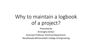 Why to maintain a logbook
of a project?
Presented by
Dr.Anagha Soman
Associate Professor, Electrical Department,
Marathwada Mitramandal’s College of Engineering
 