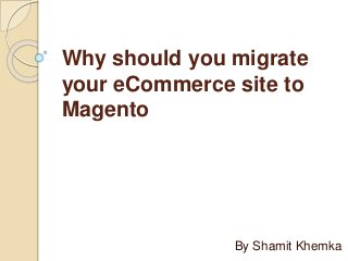 Why should you migrate
your eCommerce site to
Magento
By Shamit Khemka
 