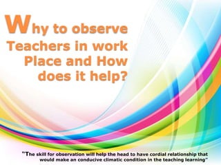 Why to observe
Teachers in work
Place and How
does it help?
“The skill for observation will help the head to have cordial relationship that
would make an conducive climatic condition in the teaching learning”
 