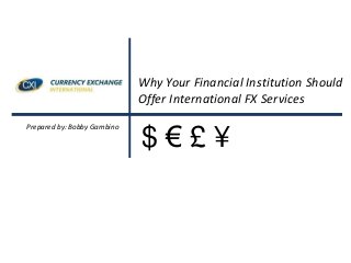Why Your Financial Institution Should
Offer International FX Services
Prepared by: Bobby Gambino
$ € £ ¥
 