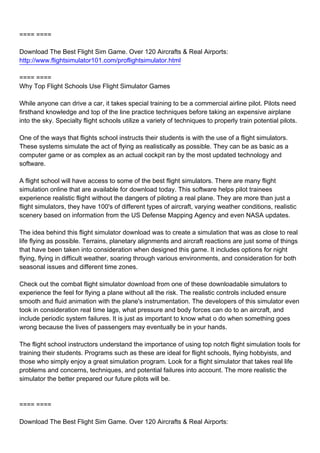 ==== ====

Download The Best Flight Sim Game. Over 120 Aircrafts & Real Airports:
http://www.flightsimulator101.com/proflightsimulator.html

==== ====
Why Top Flight Schools Use Flight Simulator Games

While anyone can drive a car, it takes special training to be a commercial airline pilot. Pilots need
firsthand knowledge and top of the line practice techniques before taking an expensive airplane
into the sky. Specialty flight schools utilize a variety of techniques to properly train potential pilots.

One of the ways that flights school instructs their students is with the use of a flight simulators.
These systems simulate the act of flying as realistically as possible. They can be as basic as a
computer game or as complex as an actual cockpit ran by the most updated technology and
software.

A flight school will have access to some of the best flight simulators. There are many flight
simulation online that are available for download today. This software helps pilot trainees
experience realistic flight without the dangers of piloting a real plane. They are more than just a
flight simulators, they have 100's of different types of aircraft, varying weather conditions, realistic
scenery based on information from the US Defense Mapping Agency and even NASA updates.

The idea behind this flight simulator download was to create a simulation that was as close to real
life flying as possible. Terrains, planetary alignments and aircraft reactions are just some of things
that have been taken into consideration when designed this game. It includes options for night
flying, flying in difficult weather, soaring through various environments, and consideration for both
seasonal issues and different time zones.

Check out the combat flight simulator download from one of these downloadable simulators to
experience the feel for flying a plane without all the risk. The realistic controls included ensure
smooth and fluid animation with the plane's instrumentation. The developers of this simulator even
took in consideration real time lags, what pressure and body forces can do to an aircraft, and
include periodic system failures. It is just as important to know what o do when something goes
wrong because the lives of passengers may eventually be in your hands.

The flight school instructors understand the importance of using top notch flight simulation tools for
training their students. Programs such as these are ideal for flight schools, flying hobbyists, and
those who simply enjoy a great simulation program. Look for a flight simulator that takes real life
problems and concerns, techniques, and potential failures into account. The more realistic the
simulator the better prepared our future pilots will be.



==== ====

Download The Best Flight Sim Game. Over 120 Aircrafts & Real Airports:
 